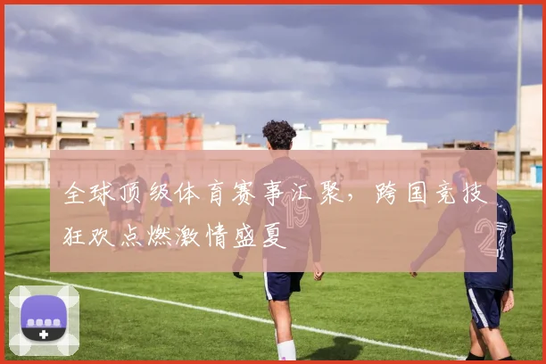 全球顶级体育赛事汇聚，跨国竞技狂欢点燃激情盛夏