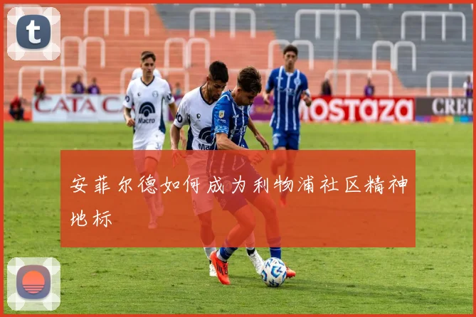 安菲尔德如何成为利物浦社区精神地标