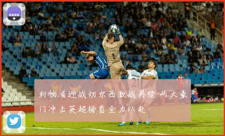 利物浦迎战切尔西激战再续 两大豪门冲击英超榜首全力以赴