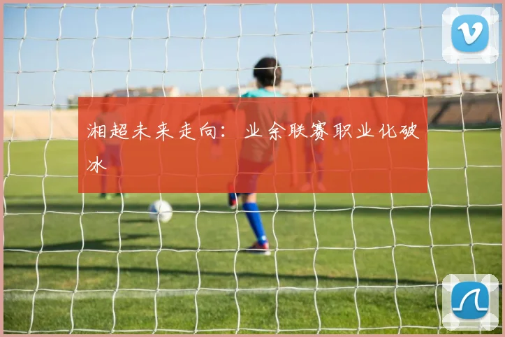 湘超未来走向：业余联赛职业化破冰