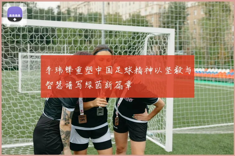 李玮锋重塑中国足球精神以坚毅与智慧谱写绿茵新篇章